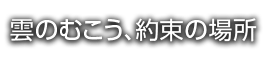 雲のむこう、約束の場所